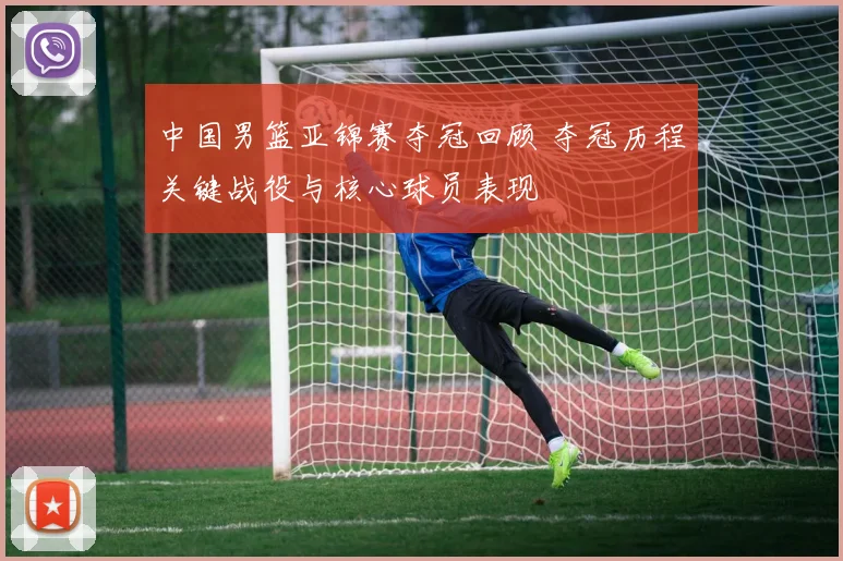 中国男篮亚锦赛夺冠回顾 夺冠历程关键战役与核心球员表现