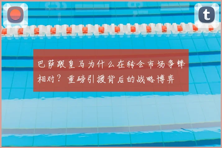 巴萨跟皇马为什么在转会市场争锋相对？重磅引援背后的战略博弈