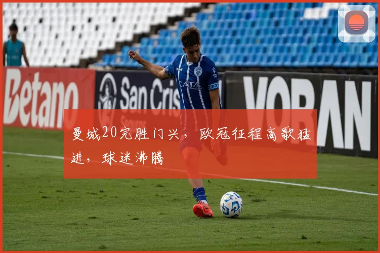 曼城20完胜门兴，欧冠征程高歌猛进，球迷沸腾