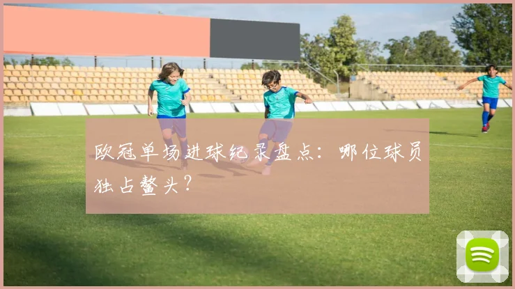 欧冠单场进球纪录盘点：哪位球员独占鳌头？