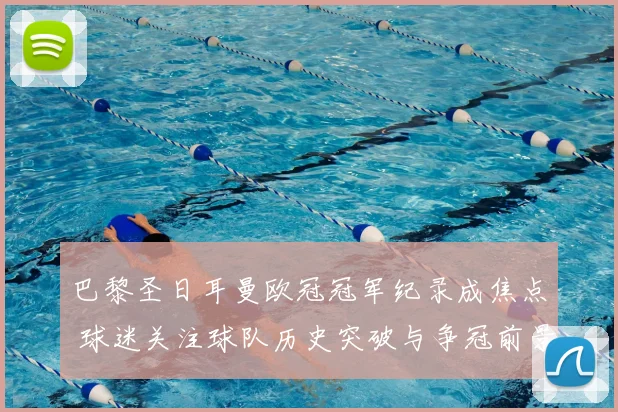 巴黎圣日耳曼欧冠冠军纪录成焦点 球迷关注球队历史突破与争冠前景