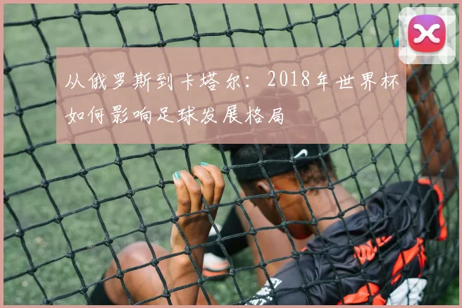 从俄罗斯到卡塔尔：2018年世界杯如何影响足球发展格局