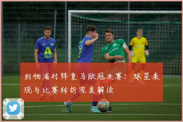利物浦对阵皇马欧冠决赛：球星表现与比赛转折深度解读