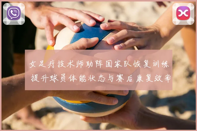 女足疗技术师助阵国家队恢复训练 提升球员体能状态与赛后康复效率