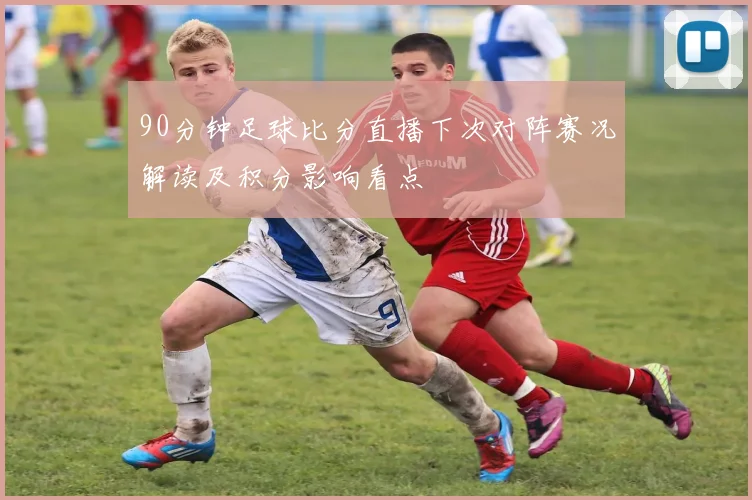 90分钟足球比分直播下次对阵赛况解读及积分影响看点
