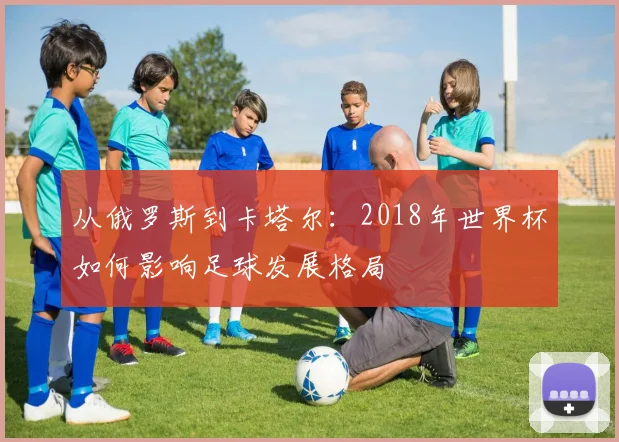 从俄罗斯到卡塔尔：2018年世界杯如何影响足球发展格局