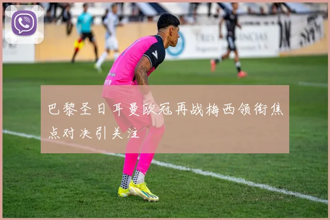 巴黎圣日耳曼欧冠再战梅西领衔焦点对决引关注